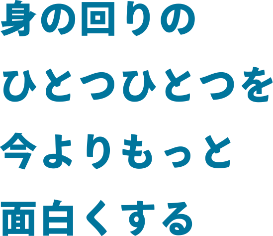 身の回りのひとつひとつを今よりもっと面白くする